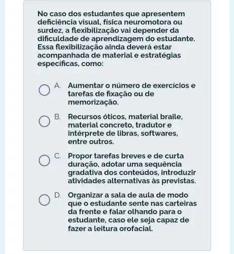 No caso dos estudantes que apresentem
deficiência visual,física neuromotora , ou
surdez, a flexibilização vai depender da
dificuldade de aprendizagem do estudante.
Essa flexibilização ainda deverá estar
acompanhada de material e estratégias
especificas,como:
A. Aumentar o número de exercicios e
tarefas de fixação ou de
memorização.
B. I Recursos óticos . material braile.
material concreto , tradutor e
intérprete de libras , softwares,
entre outros.
C. . Propor tarefas breves e de curta
duração, adotar uma sequência
gradativa dos conteúdos , introduzir
atividades alternativas as previstas.
D. Organizar a sala de aula de modo
que o estudante sente nas carteiras
da frente e falar olhando para o
estudante, caso ele seja capaz de