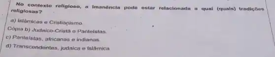 No contexto roligioso, a imanêncla pode estar relacionada a qual (quals)tradiçōes
religiosas?
a) Islâmicas e Cristianismo.
Cópia b) Judaico-Cristã o Panteistas.
c) Panteístas, africanas e indianas.
d) Transcendentes, judaica e Islâmica