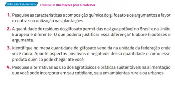 Não escreva no livro
Consultar as Orientações para o Professor.
1. Pesquise as características ecomposição química do glifosatoeos argumentos a favor
e contra sua utilização nas plantações.
2. A quantidade de residuos do glifosato permitidas naágua potável no Brasilena União
Europeia é diferente. 0 que poderia justificar essa diferença? Elabore hipóteses e
argumente.
3. Identifique no mapa quantidade de glifosato vendida na unidade da federação onde
você mora. Aponte aspectos positivos e negativos dessa quantidade e como esse
produto químico pode chegar até você.
4. Pesquise alternativas ao uso dos agrotóxicos e práticas sustentáveis na alimentação
que você pode incorporar em seu cotidiano, seja em ambientes rurais ou urbanos.