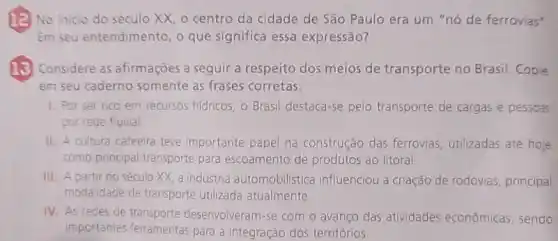 (a) No inicio do século XX, o centro da cidade de São Paulo era um "nó de ferrovias"
Em seu entendimento, 0 que significa essa expressão?
(13) Considere as afirmações a seguir a respeito dos meios de transporte no Brasil Copie
em seu caderno somente as frases corretas.
1. Por ser rico em recursos hidricos, o Brasil destaca-se pelo transporte de cargas e pessoas
por rede fluvial.
II. A cultura cafeeira teve importante papel na construção das ferrovias utilizadas até hoje
como principal transporte para escoamento de produtos ao litoral
III. A partir do século XX, a indústria automobilistica influenciou a criação de rodovias principal
modalidade de transporte utilizada atualmente
IV. As redes de transporte desenvolveram-se com o avanço das atividades econômicas sendo
importantes ferramentas para a integração dos territórios