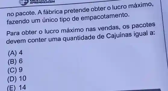 no pacote . A fábrica pretende obter o lucro máximo,
fazendo um único tipo de empacotamento.
Para obter o lucro máximo nas vendas . os pacotes
devem conter uma quantidade de Cajuínas igual a.
(A)4
(B)6
(C)g
(D)10
(E)14