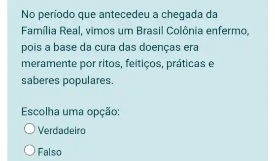 No período que antecedeu a chegada da
Familia Real , vimos um Brasil Colônia enfermo,
pois a base da cura das doenças era
meramente por ritos , feitiços, práticas . e
saberes populares.
Escolha uma opção:
Verdadeiro
Falso