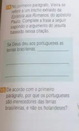 No primeiro parágrafo, Vieira se
refere a um trecho extraido da
Epistola aos Romanos do apóstolo
Paulo.Complete a frase a seguir
expondo o argumento do jesuita
baseado nessa citação.
Se Deus deu aos portugueses as
terras brasileiras,
__
__
__
15.De acordo com o primeiro
parágrafo, por que os portugueses
são merecedores das terras
brasileiras, e não os holandeses?