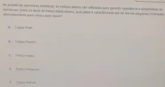 No projeto de estruturas metálicas, as treliças planas são utilizadas para garantir resistência e estabilidade as
estruturas. Entre os tipos de treliça plana abaixo qual deles é caracterizado por ter barras diagonais inclinadas
alternadamente para cima e para baixo?
A Treliça Pratt.
B Treliça Kiewitt.
C Treliça Howe.
D Treliça Poligonal.
E Treliça Warren.