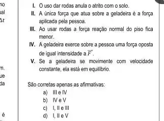 no
al
it
1. Ouso dar rodas anula o atrito com o solo.
II. A única força que atua sobre a geladeira é a força
aplicada pela pessoa.
III. Ao usar rodas a força reação normal do piso fica
menor.
IV. A geladeira exerce sobre a pessoa uma força oposta
de igual intensidade a overrightarrow (F)
V. Se a geladeira se movimente com velocidade
constante, ela está em equilibrio.
São corretas apenas as afirmativas:
a) III elV
b) NeV
c) I,IIe III
d) I,IIeV