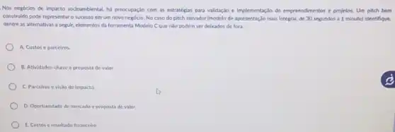 Nos negócios de impacto socioambiental, há preocupação com as estratégias para validação e Implementação de empreendimentos e projetos. Um pitch bem
construido pode representaro successo em um novo negócio. No caso do pitch elevador (modelo de apresentação mais integral, de 30 segundos a 1 minuto)identifique,
dentre as alternativas a seguir, elementos da ferramenta Modelo Cque não podem ser deixados de fora.
A. Custos e parceiros.
B. Atividades-chave e proposta de valor.
C. Parceiros evisão de impacto.
D. Oportunidade de mercado c proposta de valor.
E. Custos e resultado financeiro.