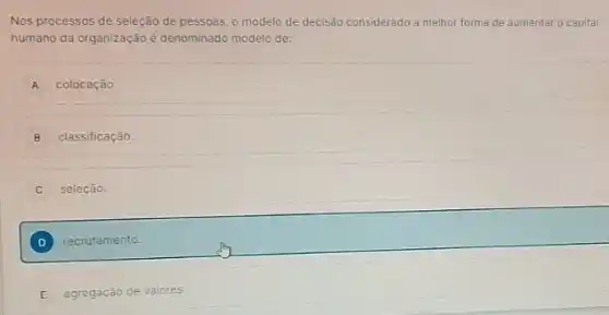 Nos processos de seleção de pessoas, o modelo de decisão considerado a melhor forma de aumentar o capital
humano da organização é denominado modelo de:
A colocação.
B classificação.
seleção.
D recrutamento.
E agregação de valores