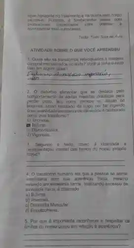 novo horizonte no tratamento e na busca pelo corpo
saudável.Portanto,fundamental contar com
profissionais capacitados para orientar 'e
Texto: Tudo Sala de Aula
ATIVIDADE SOBRE O QUE VOCE APRENDEU
1. Quais são os transtomos relacionados à imagem
corporal mencionados no texto? Você já tinha ouvido
falar em algum deles?
__
migoricoa
2. 0 alimentar que se destaca pelo
comportamento de adotar medidas drásticas para
perder peso, tais como vômitos ou abuso de
laxantes, como resultado da culpa por ter ingerido
uma quantidade excessiva de alimentos conhecido
como qual transtorno?
a) Anorexia.
(a) Bulimia.
c) Dismorfofobia.
d) Vigorexia.
3. Segundo o texto. como é chamada a
representação mental que temos do nosso próprio
corpo?
__
4. O transtorno humano em que a pessoa se sente
insatisfeita com sua aparência física ,mesmo
estando em excelente forma, realizando excesso de
atividade física, é chamado
a) Bulimia.
b) Anorexia.
c) Dismorfia Muscular.
d) Esquizofrenia.
5. Por que é importante reconhecer e respeitar os
limites do nosso corpo em relação à aparência?
__