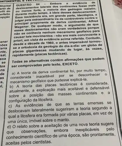 NTINENTALE TECTOMONE
QUESTÃO 04
Embora a evidência de
deslocamentos laterais dos continentes fosse mais
ou menos forte, a maioria dos resistiu,
durante muito tempo à ideia desses deslocamentos.
Essa resistência era em grande parte , ideológica, a
pela extraordinária ira da controvérsia contra o
progener. De qualquer modo, o argumento de que
roponente da deriva continental,Alfred
esses deslocamentos não eram verdadeiros porque
não se conhecia nenhum mecanismo geofísico para
causar tais movimentos - não era mais convincente a
priori, em vista da evidência acima referida. Contudo,
desdé a década de 1960, o antes impensável tornou-
se a ortodoxia da geologia do dia-a-dia: um globo de
placas gigantescas mudando de lugar,às vezes,
rapidamente (placas tectônicas).
Todas as alternativas contêm afirmações que podem
ser comprovadas pelo texto, EXCETO.
a) A teoria da deriva continental foi, por muito tempo,
considerada inaceitável por se desconhecer
o
mecanismo geofísico que pudesse explicá-la.
b) A teoria das placas tectônicas é considerada,
atualmente, a explicação mais aceitável e defensável
sobre a posição das massas continentais e . a
configuração da litosfera.
c) As evidencias de que as terras emersas se
deslocavam lateralmente sugeriram a teoria segundo a
qual a litosfera era formada por várias placas, em vez de
uma única, imóvel sobre o manto.
d) O relato sobre a aceitação de uma nova teoria sugere
que observações,
embora inexplicáveis pelo
conhecimento científico de uma época, são prontamente,
aceitas pelos cientistas.