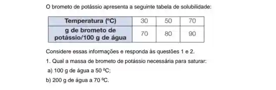 O brometo de potássio apresenta a seguinte tabela de solubilidade:

 Temperatura (( )^circ mathrm(C)) & 30 & 50 & 70 
 
 mathrm(g) de brometo de 
potássio/100 mathrm(g) de água
 & 70 & 80 & 90 


Considere essas informações e responda às questões 1 e 2.
1. Qual a massa de brometo de potássio necessária para saturar:
a) 100 mathrm(~g) de água a 50^circ mathrm(C) ;
b) 200 mathrm(~g) de água a 70^circ mathrm(C) .