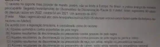 "O racismo no esporte mais do mundo , porém, não se limita à Europa . No Brasil a prática avança de maneira
preocupante . Segundo levantamento do Observatório da Discriminação Racial do Futebol foram registrados 90 casos
de ofensas raciais em 2022 , contra 64 em 2021 . Um aumento de 40% ''
(Fonte:https://agenciabrasil .ebc.com briesportes/noticial2023.05/ofensasunicius junior-fazem-parte-de-historico -de-
racismo-no futebol)
De acordo com a legislação brasileira . é considerado crime de racismo:
(A)Aqueles cometidos contra esportistas de pele negra.
(B)Aqueles resultantes de discriminação ou preconceito contra pessoas de pele negra
(C)Aqueles resultantes de discriminação ou preconceito contra pessoas de pele negra ou parda e indios
(D)Aqueles resultantes de discriminação ou preconceito de raça , cor, etnia , religião ou procedência nacional.
(E)Aqueles resultantes de discriminação ou preconceito de cabelo , estilo , etnia religião ou procedência nacional