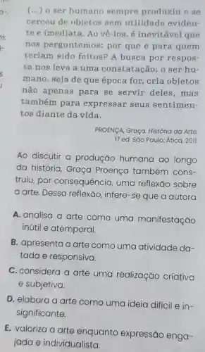 (...) o ser humano sempre produziu e se
cercou de objetos sem utilidade eviden-
te e imediata. Ao vê-los, é inevitável que
nos perguntemos:por que e para quem
teriam sido feitos? A busca por respos-
ta nos leva a uma constatação: 0 ser hu-
mano, seja de que época for , cria objetos
não apenas para se servir deles,mas
também para expressar seus sentimen-
tos diante da vida.
PROENCA, Graça.História da Arte
17 ed. São Paulo:Ática, 2011.
Ao discutir a produção humana ao longo
da história Graça Proença também cons-
truiu, por consequêncio , uma reflexão sobre
a arte. Dessa reflexão, infere-se que a autora
A. analisa a arte como uma manifestação
inútil e atemporal.
B. apresenta a arte como uma atividade da-
tada e responsiva.
C. considera a arte uma realização criativa
e subjetiva.
D. elabora a arte como uma ideia difícil e in-
significante.
E. valoriza a arte enquanto expressão enga-
jada e individualista.