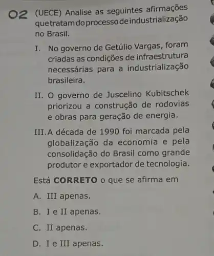 O2 (UECE)Analise as seguintes afirmações
quetratam do processode industrialização
no Brasil:
I. No governo de Getúlio Vargas foram
criadas as condições de infraestrutura
necessárias para a industrialização
brasileira.
II. O governo de Juscelino Kubitschek
priorizou a construção de rodovias
e obras para geração de energia.
III. A década de 1990 foi marcada pela
globalização da economia e pela
consolidação do Brasil como grande
produtor e exportador de tecnologia.
Está CORRETO 0 que se afirma em
A. III apenas.
B. I e II apenas.
C. II apenas.
D. I e III apenas.