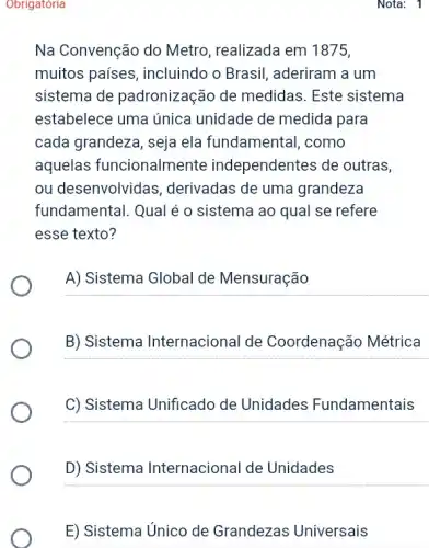 Obrigatoria
Na Convenção do Metro, realizada em 1875
muitos países , incluindo o Brasil , aderiram a um
sistema de padronização de medidas. Este sistema
estabelece uma única unidade de medida para
cada grandeza, seja ela fundamental, como
aquelas funcionalmente independentes de outras,
ou desenvolvidas , derivadas de uma grandeza
fundamental. Qual é o sistema ao qual se refere
esse texto?
A) Sistema Global de Mensuração
B) Sistema Internacional de Coordenação Métrica
C) Sistema Unificado de Unidades Fundamentais
D) Sistema Internacional de Unidades
E) Sistema Unico de Grandezas Universais
Nota: 1