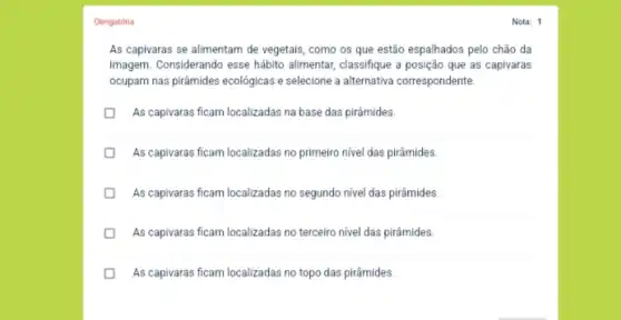 Obrigatória
As capivaras se alimentam de vegetais, como os que estão espalhados pelo chão da
imagem. Considerando esse hábito alimentar, classifique a posição que as capivaras
ocupam nas pirâmides ecolôgicas e selecione a alternativa correspondente.
U
As capivaras ficam localizadas na base das pirâmides.
D
As capivaras ficam localizadas no primeiro nivel das pirâmides
As capivaras ficam localizadas no segundo nivel das pirâmides.
As capivaras ficam localizadas no terceiro nivel das pirâmides.
As capivaras ficam localizadas no topo das pirâmides.
Nota: 1