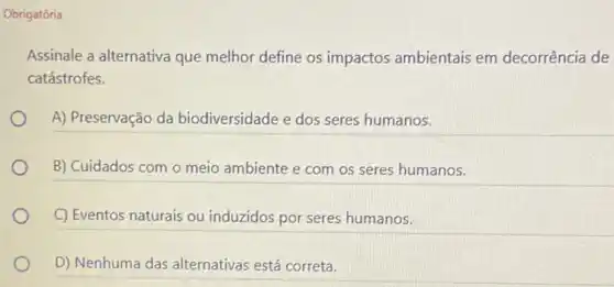 Obrigatória
Assinale a alternativa que melhor define os impactos ambientais em decorrência de
catástrofes.
A) Preservação da biodiversidade e dos seres humanos.
B) Cuidados com o meio ambiente e com os seres humanos.
C) Eventos naturais ou induzidos por seres humanos.
D) Nenhuma das alternativas está correta.