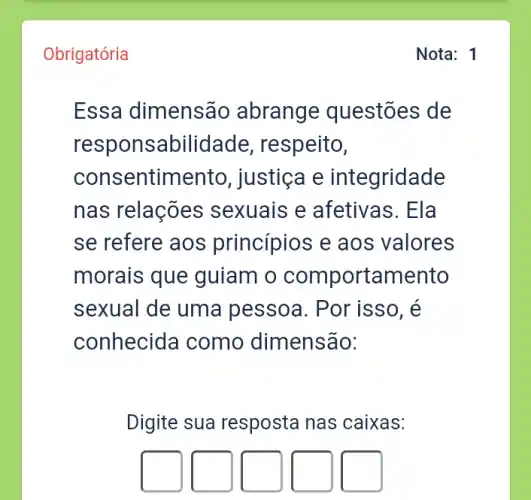 Obrigatória
Essa dimensão abrange questões de
responsabilidad e, respeito,
consentimento , justiça e integridade
nas relações ; sexuais e afetivas. Ela
se refere aos princípios e aos valores
morais que guiam o comportamento
sexual de uma pessoa. Por isso , e
conhecida como dimensão:
Digite sua resposta nas caixas:
square 
square 
square 
square 
square 
Nota: 1