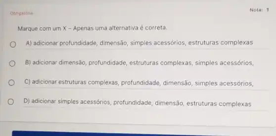 Obrigatória
Nota: 1
Marque com um X - Apenas uma alternativa é correta.
A) adicionar profundidade dimensão, simples acessórios, estruturas complexas
B) adicionar dimensão profundidade estruturas complexas simples acessórios,
C) adicionar estruturas complexas profundidade , dimensão, simples acessórios,
D) adicionar simples acessórios profundidade , dimensão, estruturas complexas