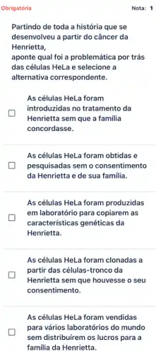 Obrigatória
Partindo de toda a história que se
desenvolveu a partir do câncer da
Henrietta,
aponte qual foi a problemática por trás
das células HeLa e selecione a
alternativa correspondente.
As células HeLa foram
introduzidas no tratamento da
Henrietta sem que a familia
concordasse.
As células HeLa foram obtidas e
pesquisadas semo consentimento
da Henrietta e de sua familia.
As células HeLa foram produzidas
em laboratório para copiarem as
características genéticas da
Henrietta.
As células HeLa foram clonadas a
partir das células -tronco da
Henrietta sem que houvesse o seu
consentimento.
As células HeLa foram vendidas
para vários laboratórios do mundo
sem distribuírem os lucros para a
familia da Henrietta.
Nota: 1