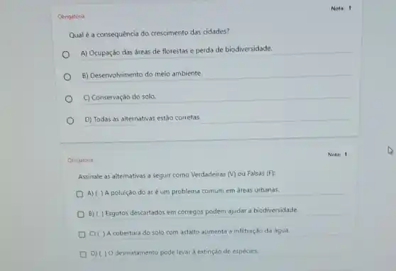 Obrigatória
Qual é a consequência do crescimento das cidades?
A) Ocupação das áreas de florestas e perda de biodiversidade.
__
C) Conservação do solo.
D) Todas as alternativas estão corretas.
Obrigatória
Assinale as alternativas a seguir como Verdadeiras (V) ou Falsas (F)
A) ( ) A poluição do aré um problema comum em áreas urbanas.
B) ( ) Esgotos descartados em córregos podem ajudar a biodiversidade.
C) ( ) A cobertura do solo com asfalto aumenta a infiltração da água.
D) ( ) 0 desmatamento pode levar à extinção de espécies.
Nota: 1
Nota: 1