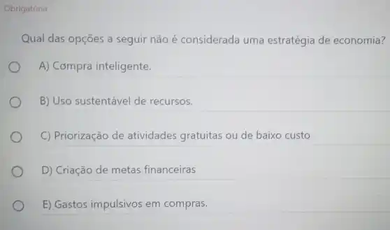 Obrigatória
Qual das opções a seguir não é considerada uma estratégia de economia?
A) Compra inteligente.
B) Uso sustentável de recursos.
C) Priorização de atividades gratuitas ou de baixo custo
D) Criação de metas financeiras
E) Gastos impulsivos em compras.