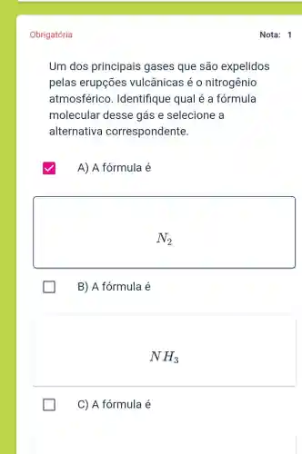 Obrigatória
Um dos principais gases que são expelidos
pelas erupçōes vulcânicas é o nitrogênio
atmosférico . Identifique qual é a formula
molecular desse gás e selecione a
alternativa correspondente
A) A fórmula é
N_(2)
B) A fórmula é
NH_(3)
C) A fórmula é
Nota: 1