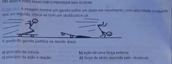 OBS. ASSISTA VIDEO AULAS COM O PROFESSOR DAVI OLIVEIRA
[Cefet-MG) A imagem mostra um garoto sobre um skate em movimento com velocidade constante
que, em seguida, choca-se com um obstáculo e cai.
A queda do garoto justifica-se devido à(ao):
a) principio da inércia.
b) ação de uma força externa.
c) princípio da ação e reação.
d) força de atrito exercida pelo obstáculo.