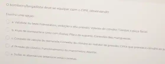 observando:
Escolha uma opção:
bombeiro/brigadista deve se equipar com OEPR
a. Validade do teste hidrostático; Vedação a alta pressão; Volante do cilindro; Tirantes e peca facial.
b. Alcas de transporte e cinto com fivelas Placa de suporte: Conexióes das mangueiras.
c. Conexão da válvul de demanda; Conexão do cilindro ao redutor de pressào; Cinta que prende o cilindro ao su
d. Pressào do cilindro:Funcionamento do manómetro; Alarme
e. Todas as alternativas anteriores estão corretas