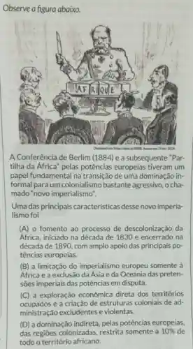 Observe a figura abaixo.
A Conferência de Berlim (1884) e a subsequente "Par-
tilha da Africa" pelas potências europeias tiveram um
papel fundamental na transição de uma dominação in-
formal para um colonialismo bastante agressivo , o cha
mado "novo imperialismo".
Uma das principais características desse novo imperia-
lismo foi
(A) o fomento ao processo de descolonização da
África, iniciado na década de 1830 e encerrado na
década de 1890, com amplo apoio das principais po
tências europeias.
(B) a limitação do imperialismo europeu somente à
África e a exclusão da Ásia e da Oceania das preten-
(C) a exploração econômica direta dos territórios
ocupados e a criação de estruturas coloniais de ad-
ministração excludentes e violentas.
(D) a dominação indireta, pelas potências europeias,
das regiōes colonizadas, restrita somente a 10%  de
todo o território africano.