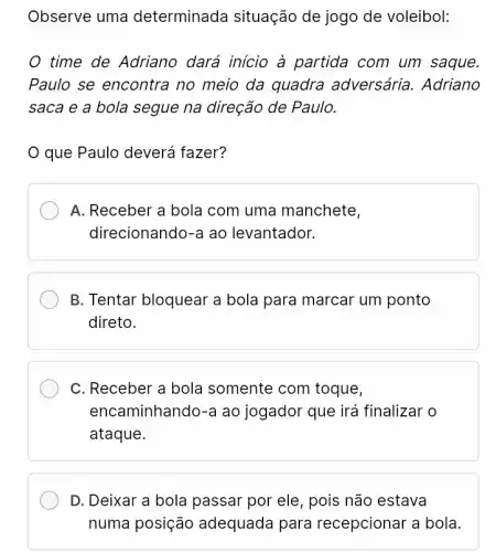 Observe uma determinada situação de jogo de voleibol:
time de Adriano dará inicio à partida com um saque.
Paulo se encontra no meio da quadra adversária. Adriano
saca e a bola segue na direção de Paulo.
que Paulo deverá fazer?
A. Receber a bola com uma manchete,
direcionando-a ao levantador.
B. Tentar bloquear a bola para marcar um ponto
direto.
C. Receber a bola somente com toque,
encaminhando-a ao jogador que irá finalizar o
ataque.
D. Deixar a bola passar por ele, pois não estava
numa posição adequada para recepcionar a bola.