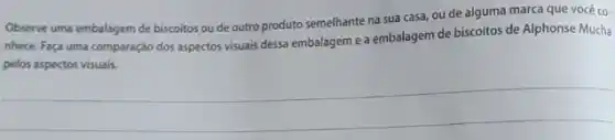 Observe uma embalagem de biscoitos ou de outro produto semelhante na sua casa, ou de alguma marca que você co-
nhece. Faça uma comparação dos aspectos visuais dessa embalagem e a embalagem de biscoitos de Alphonse Mucha
pelos aspectos visuais.