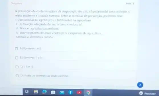 Oerigatoria
A prevenção da contaminação eda degradaçǎo do soloé fundamental para proteger o
meio ambiente e a saúde humana. Entre as medidas de prevençáo, podemos citar:
1. Uso racional de agrotóxicos e fertilizantes na agricultura
II. Destinação adequada do lixo urbano e industrial.
III. Práticas agricolas sustentáveis
IV. Desmatamento de areas verdes para a expansão da agricultura
Assinale a alternativa correta
A) Somente le II
B) Somente II e III.
D
C) III ell
D) Todas as alternativas estảo corretas
Note: 1