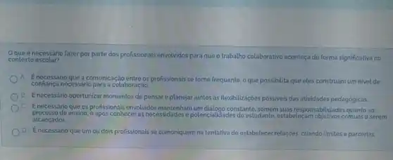 Oque é necessário fazer por parte dos profissionais envolvidos para que o trabalho colaborativo aconteça de forma significativa no
contexto escolar?
A Enecessário que a comunicação entre os profissionais se tome frequente, o que possibilita que eles construam um nivel de
confiança necessário para a colaboração.
B
É necessário oportunizar momentos de pensare planejar juntos as flexibilizações possiveis das atividades pedagógicas.
c
Enecessário que os profissionals envolvidos mantenham um diảlogo constante, somem suas responsabilidades quanto ao
processo de ensino, e após conhecer as necessidades e potencialidades do estudante, estabeleçam objetivos comuns a serem
alcançados.
D Énecessário que umou dois profissionais se comuniquem na tentativa de estabelecer relações, criando limites e parcerias.