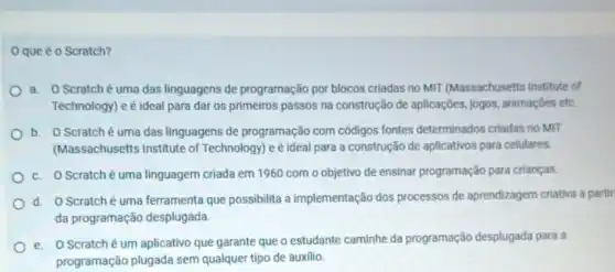 Oque é o Scratch?
a. OScratché uma das linguagens de programação por blocos criadas no MIT (Massachusetts Institute of
Technology) e é ideal para dar os primeiros passos na construção de aplicações jogos, animações etc.
b. OScratché uma das linguagens de programação com códigos fontes determinados criadas no MIT
(Massachusetts Institute of Technology) e é ideal para a construção de aplicativos para celulares.
c. O Scratché uma linguagem criada em 1960 com o objetivo de ensinar programação para crianças.
d. OScratché uma ferramenta que possibilita a implementação dos processos de aprendizagem criativa a partir
da programação desplugada.
e. O Scratché um aplicativo que garante que o estudante caminhe da programação desplugada para a
programação plugada sem qualquer tipo de auxilio.