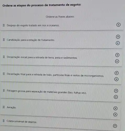 Ordene as etapas do processo de tratamento de esgoto:
Ordene as frases abaixo:
: Despejo do esgoto tratado em rios e oceanos.
: Canalização para a estação de tratamento.
x
: Decantação inicial para a retirada de terra areia e sedimentos.
x
(4)
: Decantação final para a retirada de lodo particulas finas e restos de microrganismos.
,
(b)
: Filtragem grossa para separação de materiais grandes (lixo, folhas etc).
(f)
(t)
: Aeração.
(t)
(1)
: Coleta universal de dejetos.