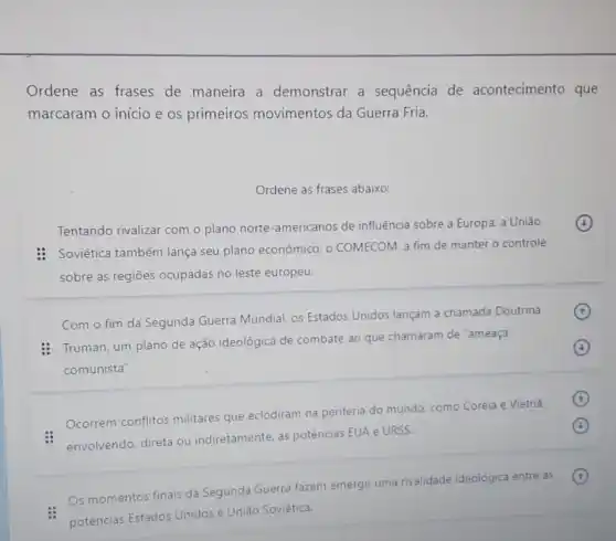 Ordene as frases de maneira a demonstrar a sequência de acontecimento que
marcaram o início e os primeiros movimentos da Guerra Fria.
Ordene as frases abaixo:
Tentando rivalizar com o plano norte-americanos de influência sobre a Europa, a União
(4)
: Soviética também lança seu plano econômico, o COMECOM a fim de manter o controle
sobre as regiōes ocupadas no leste europeu.
Com o fim da Segunda Guerra Mundial os Estados Unidos lançam a chamada Doutrina
: Truman, um plano de ação ideológica de combate ao que chamaram de "ameaça
comunista".
(4)
Ocorrem conflitos militares que eclodiram na periferia do mundo, como Coreia e Vietnǎ.
envolvendo, direta ou indiretamente, as potências EUA e URSS.
(4)
Os momentos finais da Segunda Guerra fazem emergir uma rivalidade ideolôgica entre as
(t)
potências Estados Unidos e União Soviética.