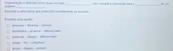 Organização é definida como duas ou mais __ com vontade e disposição para o __ de um
objetivo __
Assinale a alternativa que preenche corretamente as lacunas:
Escolha uma opção:
pessoas - alcance -comum
atividades - alcance -diferenciado
pessoas - desejo -diferenciado
áreas - fim -complexo
áreas-desejo -comum