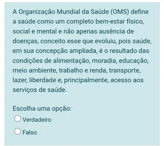 A Organização Mundial da Saúde (OMS) define
a saúde como um completo bem-estar físico,
social e mental e não apenas ausência de
doenças, conceito esse que evoluiu , pois saúde,
em sua concepção ampliada, é 0 resultado das
condições de alimentacão , moradia , educação,
meio ambiente , trabalho e renda , transporte,
lazer, liberdade e principalmente , acesso aos
serviços de saúde.
Escolha uma opção:
Verdadeiro
Falso