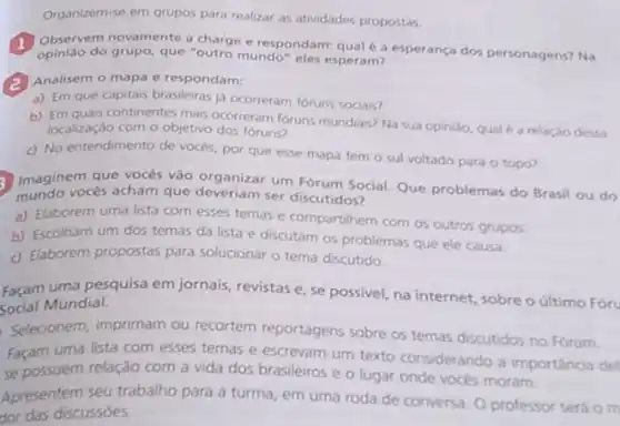 Organizem-se em grupos para realizar as atividades propostas.
1. Observem novamente charge e respondarn: qual e a esperanca dos personagens? Na
opiniao do grupo, que "outro mundo" eles esperam?
(2) Analisem o mapa c respondam:
a) Em que capitais brasileiras ja ocorreram foruns sociais?
b) Em quais continentes mas ocorreram foruns mundians Na sua opiniso, quale a relacio dessa
localização com o objetivo dos foruns?
c) No entendimento de vocés, por que esse mapa tem o sul voltado para o topo?
Imaginem que vocés vào organizar um Forum Social Que problemas do Brasil ou do
mundo vocés acham que ser discutidos?
a) Elaborem uma lista com esses temas e compartihem com os outros grupos
b) Escolham um dos temas da lista e discutam os problemas que ele causa.
c) Elaborem propostas para solucionar o tema discutido.
Façam uma pesquisa em jornais, revistas e, se possivel, na internet, sobre O último Foru
Social Mundial.
Selecionem, imprimam ou recortem reportagens sobre os ternas discutidos no Forum.
Façam uma lista com esses temas e escrevam um texto considerando a importancia del
se possuem relação com a vida dos brasileiros e o lugar onde voces moram.
Apresentem seu trabalho para a turma, em uma roda de conversa. O professor será o m
dor das discussóes.