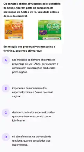 Os cartazes abaixo divulgados pelo Ministério
da Saúde, fizeram parte da campanha de
prevenção de AIDS e DSTs, veiculada antes e
depois do carnaval.
Em relação aos preservativos masculino e
feminino, podemos afirmar que
A
prevenção de DST-AIDS, por evitarem o
são métodos de barreira eficientes na
contato com as secreções produzidas
pelos órgãos.
B
espermatozoides e óvulos no canal
impedem o deslocamento dos
vaginal.
destroem parte dos espermatozoides,
quando entram em contato com o
lubrificante.
D
gravidez, quando associados aos
só são eficientes na prevenção da
espermicidas.