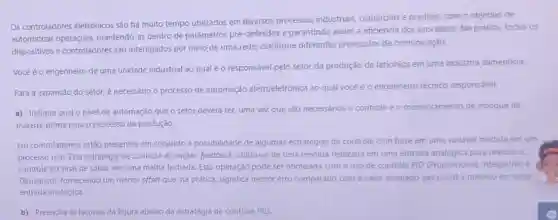 Os controladores eletrônicos são há muito tempo utilizados em diversos processos industriais comerciais e prediais, com o objetivo de
automatizar mantendo-as dentro de parámetros pré-definidos e garantindo assim a eficiência dos processos. Na prática,todos os
dispositivos e controladores são interligados por meio de uma rede, conforme diferentes protocolos de comunicação.
Vocéé o engenheiro de uma unidade industrial ao qualéo responsável pelo setor da produção de laticinios em uma industria alimenticia.
Para a expansão do setor, é necessário o processo de automação eletroeletrônica ao qual vocé é o engenheiro técnico responsável.
a) Indique qual o nivel de automação que o setor deverá ter,uma vez que são necessários o controle e o monitoramento de estoque de
matéria-prima para o processo de produção.
Em controladores, estáo presentes em conjunto a possibilidade de algumas estratégias de controle com base em uma variável medida em um
processo real. Esta estratégia de controle do inglés feedback, utiliza-se de uma medida realizada em uma entrada analógica para realizar o
controle do sinal de safda, em uma malha fechada. Esta operação pode ser otimizada com o uso de controle PID (Proporcional, Integrativo e
Derivativo), fornecendo um menor offset que, na prática, significa menor erro comparado com o valor desejado (set point) e medido em uma
entrada analógica.
b) Preencha as lacunas da figura abaixo da estratégia de controle PID.