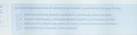 Os critérios diagnósticos atuais do autismo incluem prejuizos persistentes em trés áreas. São elas
A Deficiência intelectual transtorno somatoforme comunicação verbal e não verbal
B Transtorno desintegrativo seletividade alimentar repertório de interesses e atividades
C. Interação social comunicação verbale não verbal, repertório de interesses e atividades
D Interação social comorbidades, fatores genéticos