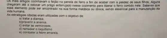 Os mais antigos cozinhavam o feijão na panela de ferro a fim de acabar com a palidez de seus filhos . Alguns
chegaram até a colocar um prego enferrujado nesse cozimento para liberar o ferro contido nele. Sabe-se que
esse elemento pode ser encontrado na sua forma metálica ou iônica, sendo essencial para a manutenção da
vida humana.
As estratégias citadas eram utilizadas com o objetivo de:
a) tratar a diarreia.
b)prevenir a anemia.
c) evitar as verminoses.
d) remediar o raquitismo
e) combater a febre amarela.