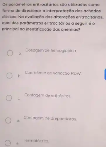 Os parâmetros eritrocitários são utilizados como
forma de direcionar a interpretação dos achados
clinicos. Na avaliação das alterações eritrocitárias,
qual dos parâmetros eritrocitários a seguir é o
principal na identificação das anemias?
a.
Dosagem de hemoglobina.
b.
Coeficiente de variação RDW.
C.
Contagem de eritrócitos.
d.
Contagem de drepanócitos.
e.
Hematócrito.