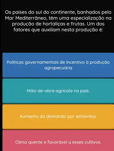 Os países do sul do continente banhados pelo
Mar Mediterraneo , têm uma especialização na
produção de hortaliças e frutas. Um dos
fatores que auxiliam nesta produção é:
Políticas governamentais de incentivo à produção
agropecuária
Mão-de obra agrícola no país.
Aumento da demanda por alimentos.
Clima quente e favorável a esses cultivos.