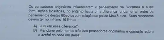 Os pensadores originários influenciaram - pensamento de Sócrates e suas
formulações flosóficas no entanto havia uma diferença fundamental entre os
pensamentos destes filósofos com relação ao pal da Maulêutica. Suas respostas
devem ter no mínimo 10 linhas
A) Qual era essa diferença?
B) Mencione pelo menos três dos pensadores originários e comente sobre
a arché de cada um deles: