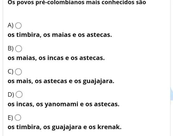 Os povos pré -colombianos mais conhecidos são
A) .
os timbira, os maias e os astecas.
B)
os maias, os incas e os astecas.
C) O
os mais, os astecas e os guajajara.
D) O
os incas, os yanomamie os astecas.
E) O
os timbira, os guajajara e os krenak.