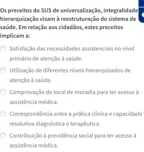 Os preceitos do SUS de universalização.integralidade
hierarquização visam à reestruturação do sistema de
saúde. Em relação aos cidadãos , estes preceitos
implicam a:
Satisfação das necessidades assistenciais no nivel
primário de atenção à saúde.
Utilização de diferentes niveis hierarquizados de
atenção à saúde.
Comprovação do local de moradia para ter acesso à
assistencia médica.
Correspondência entre a prática clinica e capacidade
resolutiva diagnóstica e terapêutica.
Contribuicão a previdencia social para ter acesso à