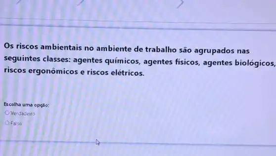 Os riscos ambientais no ambiente de trabalho são agrupados nas
seguintes classes:agentes químicos , agentes fisicos , agentes biológicos,
riscos ergonômicos e riscos elétricos.
Escolha uma opção:
Verdadeiro
Falso