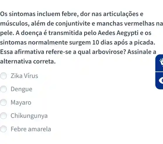 Os sintomas incluem febre, dor nas articulaç es e
músculos , além de conjuntivi te e manchas vermelhas na
pele. A doença é transmitida pelo Aedes Aegypti e os
sintomas normalmente surgem 10 dias após a picada.
Essa afirmative refere-se a qual arbovirose?Assinale a
alternativa correta.
Zika Vírus
Dengue
Mayaro
Chikungunya
Febre amarela